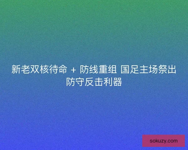 新老双核待命 + 防线重组 国足主场祭出防守反击利器