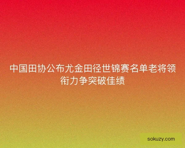 中国田协公布尤金田径世锦赛名单老将领衔力争突破佳绩 中国田协公布尤金田径世锦赛名单老将领衔力争突破佳绩