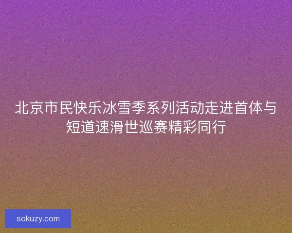 北京市民快乐冰雪季系列活动走进首体与短道速滑世巡赛精彩同行 北京市民快乐冰雪季系列活动走进首体与短道速滑世巡赛精彩同行