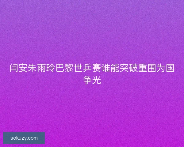 闫安朱雨玲巴黎世乒赛谁能突破重围为国争光