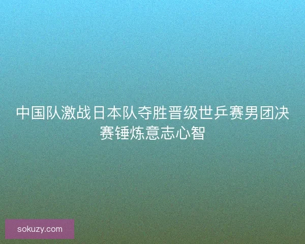 中国队激战日本队夺胜晋级世乒赛男团决赛锤炼意志心智