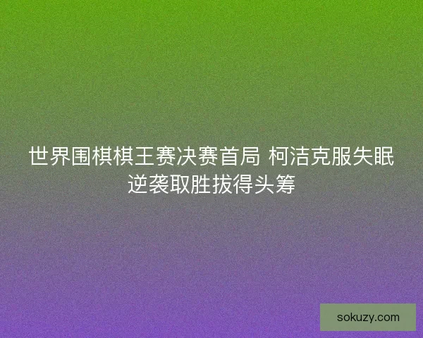 世界围棋棋王赛决赛首局 柯洁克服失眠逆袭取胜拔得头筹