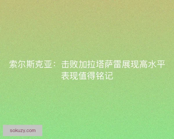 索尔斯克亚：击败加拉塔萨雷展现高水平表现值得铭记