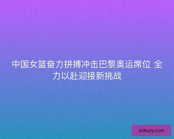中国女篮奋力拼搏冲击巴黎奥运席位 全力以赴迎接新挑战