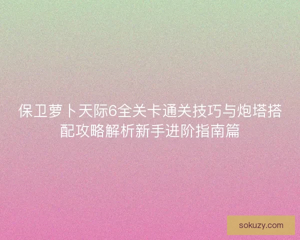 保卫萝卜天际6全关卡通关技巧与炮塔搭配攻略解析新手进阶指南篇 保卫萝卜天际6全关卡通关技巧与炮塔搭配攻略解析新手进阶指南篇