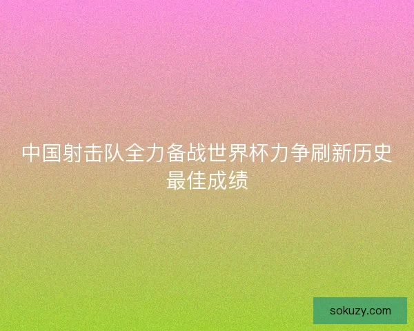 中国射击队全力备战世界杯力争刷新历史最佳成绩
