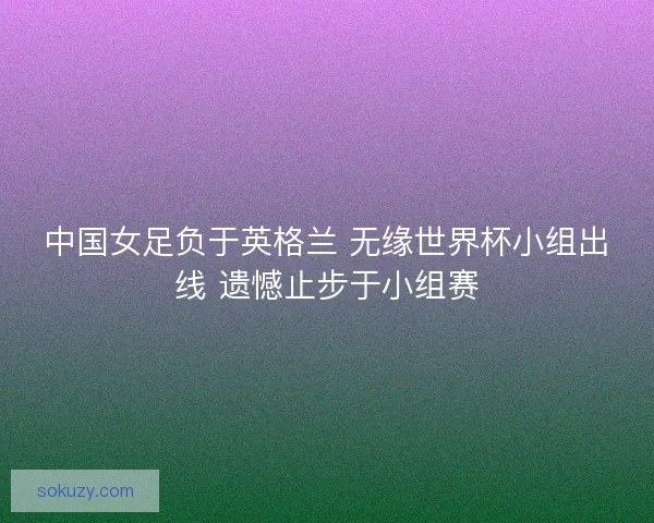 中国女足负于英格兰 无缘世界杯小组出线 遗憾止步于小组赛 中国女足负于英格兰 无缘世界杯小组出线 遗憾止步于小组赛