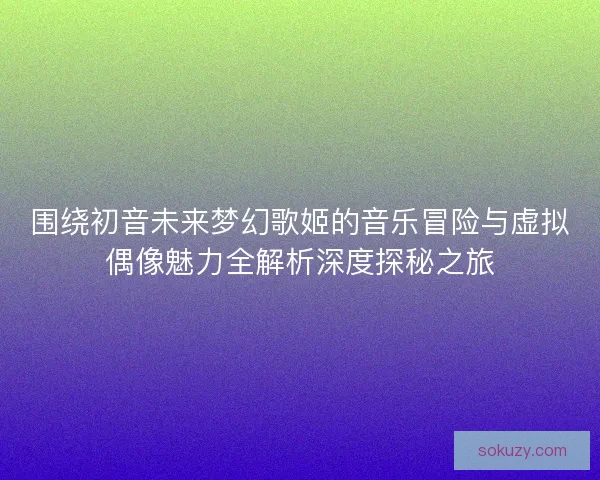 围绕初音未来梦幻歌姬的音乐冒险与虚拟偶像魅力全解析深度探秘之旅