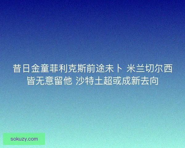 昔日金童菲利克斯前途未卜 米兰切尔西皆无意留他 沙特土超或成新去向 昔日金童菲利克斯前途未卜 米兰切尔西皆无意留他 沙特土超或成新去向