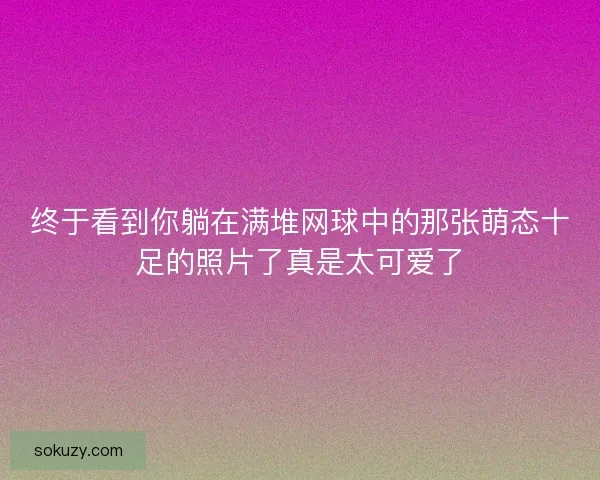 终于看到你躺在满堆网球中的那张萌态十足的照片了真是太可爱了 终于看到你躺在满堆网球中的那张萌态十足的照片了真是太可爱了
