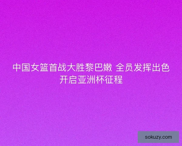 中国女篮首战大胜黎巴嫩 全员发挥出色开启亚洲杯征程 中国女篮首战大胜黎巴嫩 全员发挥出色开启亚洲杯征程