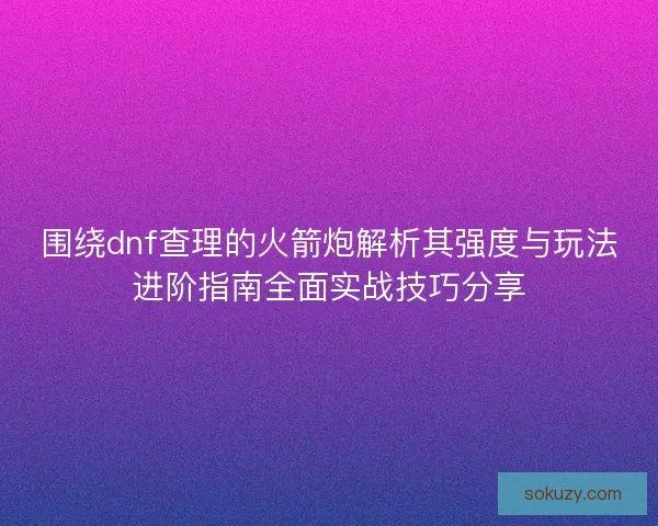 围绕dnf查理的火箭炮解析其强度与玩法进阶指南全面实战技巧分享 围绕dnf查理的火箭炮解析其强度与玩法进阶指南全面实战技巧分享