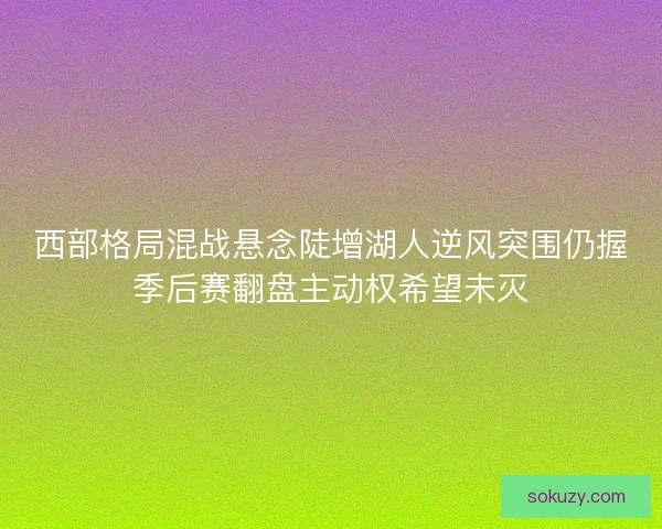 西部格局混战悬念陡增湖人逆风突围仍握季后赛翻盘主动权希望未灭
