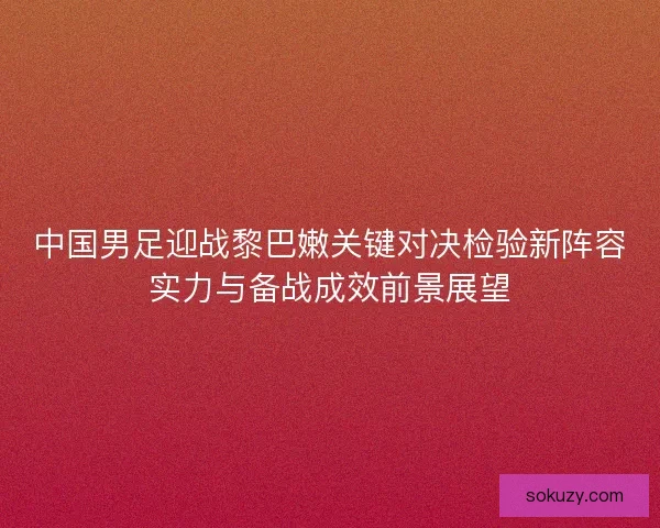 中国男足迎战黎巴嫩关键对决检验新阵容实力与备战成效前景展望 中国男足迎战黎巴嫩关键对决检验新阵容实力与备战成效前景展望