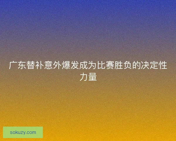 广东替补意外爆发成为比赛胜负的决定性力量 广东替补意外爆发成为比赛胜负的决定性力量
