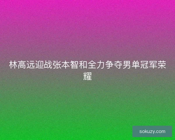 林高远迎战张本智和全力争夺男单冠军荣耀 林高远迎战张本智和全力争夺男单冠军荣耀